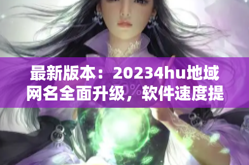 最新版本：20234hu地域网名全面升级，软件速度提升超预期！