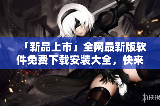 「新品上市」全网最新版软件免费下载安装大全，快来体验升级版！