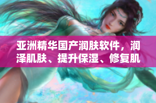 亚洲精华国产润肤软件，润泽肌肤、提升保湿、修复肌肤。