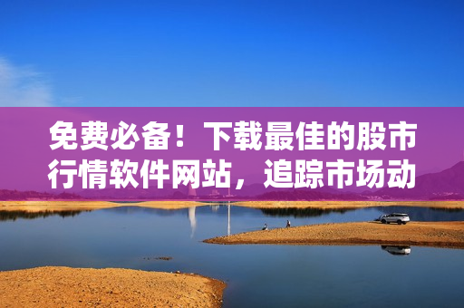 免费必备！下载最佳的股市行情软件网站，追踪市场动态！