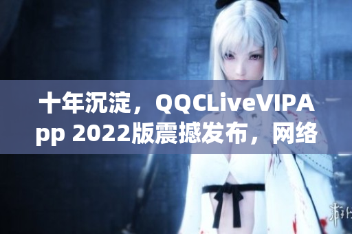 十年沉淀，QQCLiveVIPApp 2022版震撼发布，网络直播软件再次升级