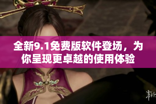 全新9.1免费版软件登场，为你呈现更卓越的使用体验