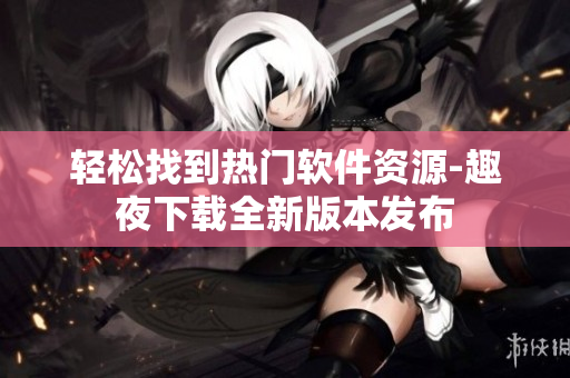 轻松找到热门软件资源-趣夜下载全新版本发布