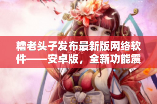 糟老头子发布最新版网络软件——安卓版，全新功能震撼上线！