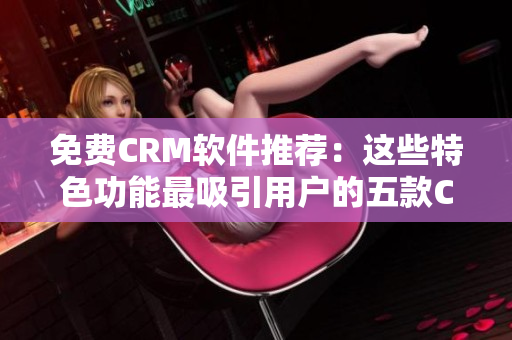 免费CRM软件推荐：这些特色功能最吸引用户的五款CRM
