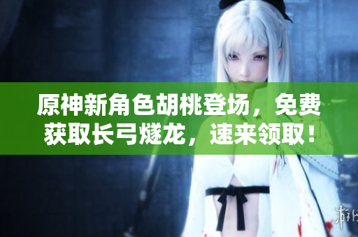 原神新角色胡桃登场，免费获取长弓燧龙，速来领取！