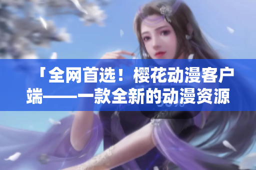 「全网首选！樱花动漫客户端——一款全新的动漫资源下载工具」