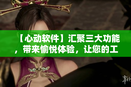 【心动软件】汇聚三大功能，带来愉悦体验，让您的工作效率倍增