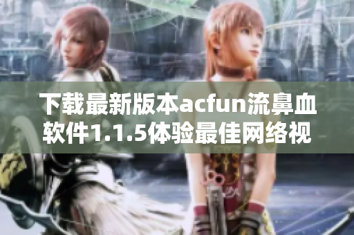 下载最新版本acfun流鼻血软件1.1.5体验最佳网络视听享受