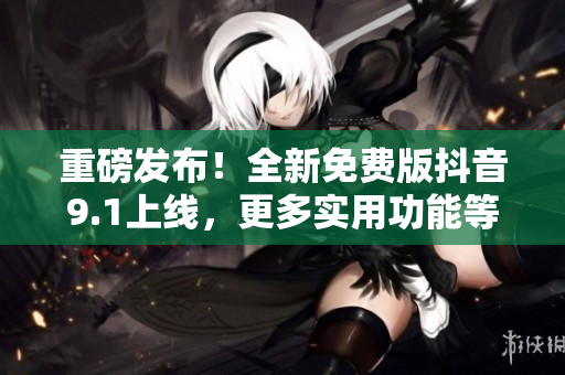 重磅发布！全新免费版抖音9.1上线，更多实用功能等你来体验！