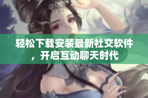 轻松下载安装最新社交软件，开启互动聊天时代