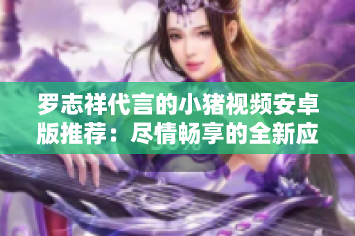 罗志祥代言的小猪视频安卓版推荐：尽情畅享的全新应用
