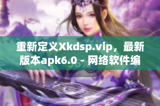 重新定义Xkdsp.vip，最新版本apk6.0 - 网络软件编辑评测