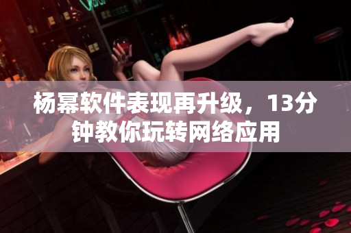 杨幂软件表现再升级，13分钟教你玩转网络应用
