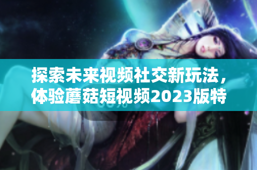 探索未来视频社交新玩法，体验蘑菇短视频2023版特色功能