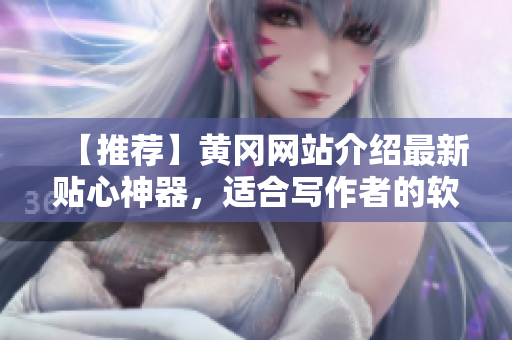 【推荐】黄冈网站介绍最新贴心神器，适合写作者的软件，让文稿编写更轻松