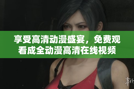 享受高清动漫盛宴，免费观看成全动漫高清在线视频