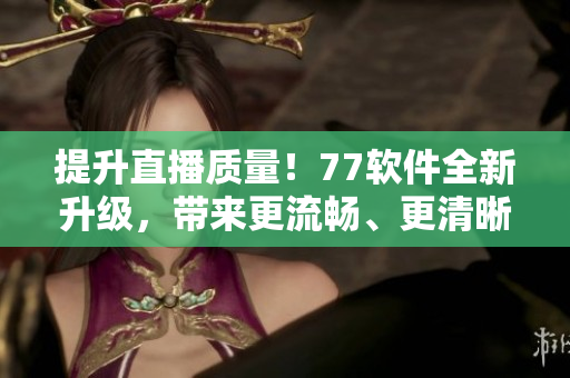 提升直播质量！77软件全新升级，带来更流畅、更清晰的直播体验