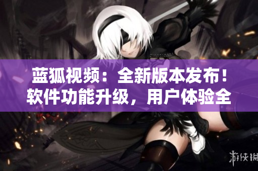 蓝狐视频：全新版本发布！软件功能升级，用户体验全面提升