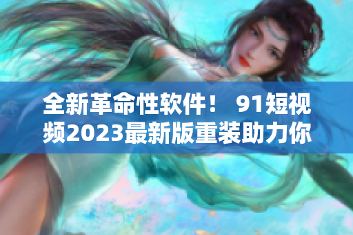 全新革命性软件！ 91短视频2023最新版重装助力你畅享网络世界