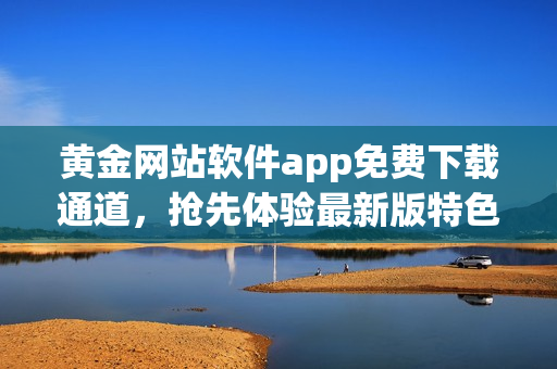黄金网站软件app免费下载通道，抢先体验最新版特色功能