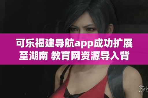 可乐福建导航app成功扩展至湖南 教育网资源导入背后的软件实现技术