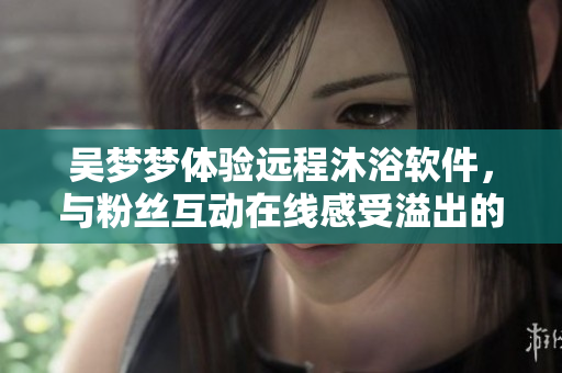 吴梦梦体验远程沐浴软件，与粉丝互动在线感受溢出的技术魅力