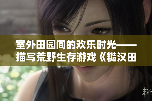 室外田园间的欢乐时光——描写荒野生存游戏《糙汉田间欢》的文章编辑