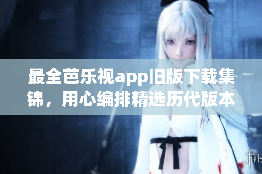 最全芭乐视app旧版下载集锦，用心编排精选历代版本，不容错过！