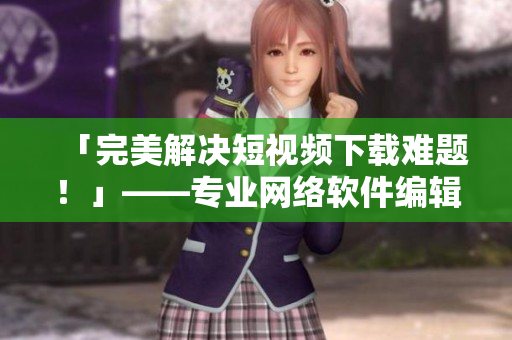 「完美解决短视频下载难题！」——专业网络软件编辑强力推荐的必备工具