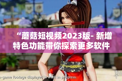 “蘑菇短视频2023版- 新增特色功能带你探索更多软件玩法！”
