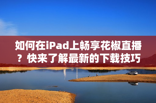 如何在iPad上畅享花椒直播？快来了解最新的下载技巧！