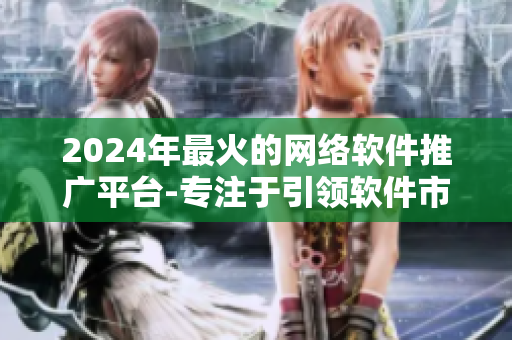 2024年最火的网络软件推广平台-专注于引领软件市场营销的创新方式