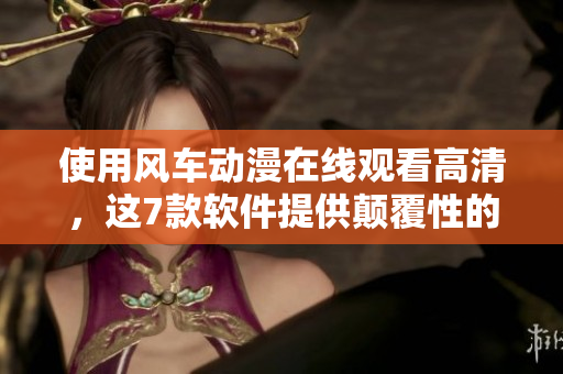使用风车动漫在线观看高清，这7款软件提供颠覆性的体验！