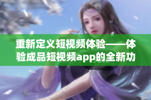重新定义短视频体验——体验成品短视频app的全新功能和特色