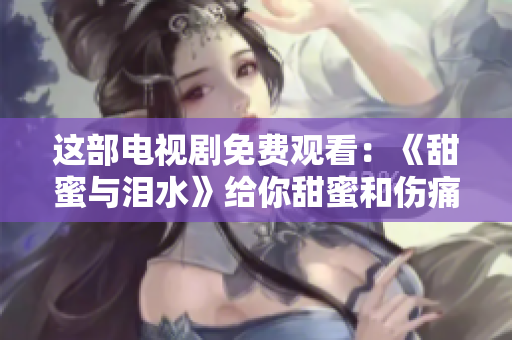 这部电视剧免费观看：《甜蜜与泪水》给你甜蜜和伤痛的双重味道