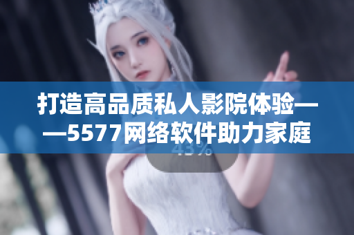 打造高品质私人影院体验——5577网络软件助力家庭影音娱乐