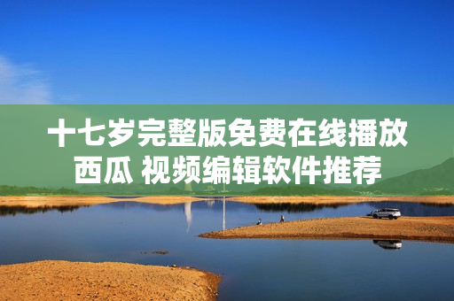 十七岁完整版免费在线播放西瓜 视频编辑软件推荐