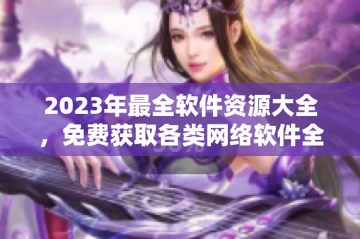 2023年最全软件资源大全，免费获取各类网络软件全套。