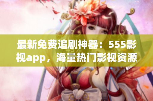 最新免费追剧神器：555影视app，海量热门影视资源一键观看！