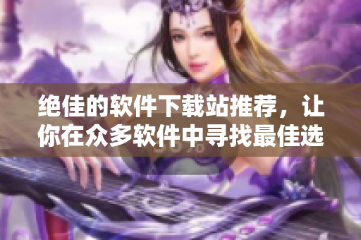 绝佳的软件下载站推荐，让你在众多软件中寻找最佳选择