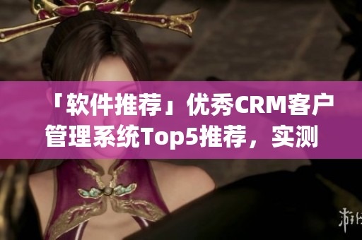 「软件推荐」优秀CRM客户管理系统Top5推荐，实测效果出众