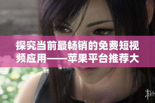 探究当前最畅销的免费短视频应用——苹果平台推荐大全