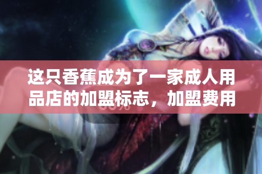 这只香蕉成为了一家成人用品店的加盟标志，加盟费用是多少？