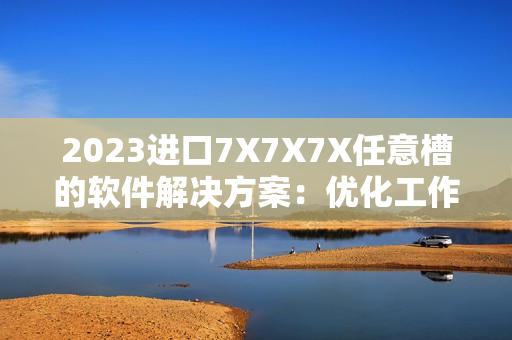 2023进口7X7X7X任意槽的软件解决方案：优化工作流程、提高生产效率！