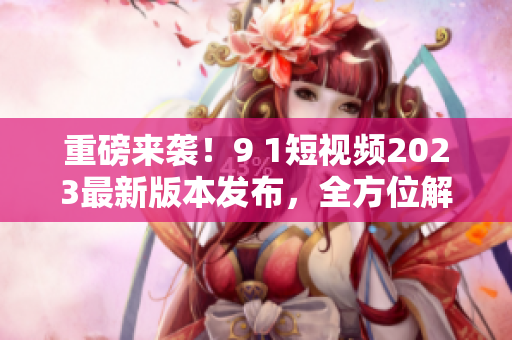 重磅来袭！9 1短视频2023最新版本发布，全方位解密新功能及使用技巧
