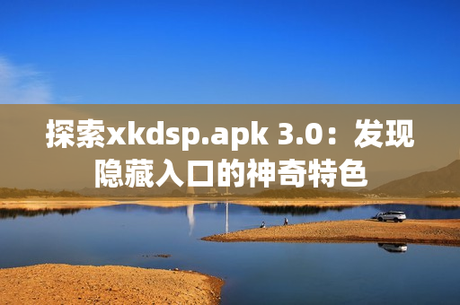 探索xkdsp.apk 3.0：发现隐藏入口的神奇特色