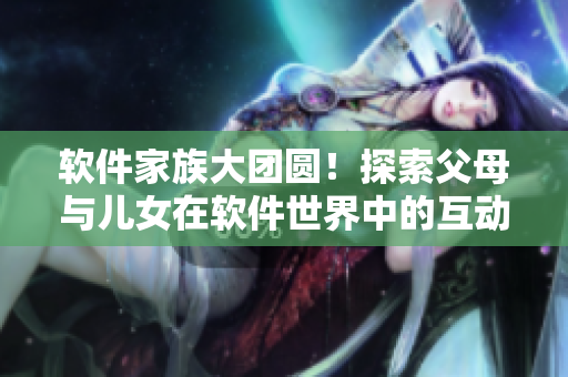 软件家族大团圆！探索父母与儿女在软件世界中的互动