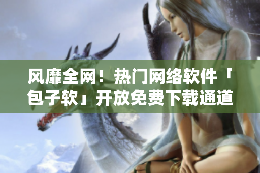 风靡全网！热门网络软件「包子软」开放免费下载通道