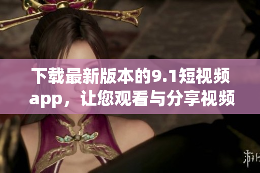 下载最新版本的9.1短视频 app，让您观看与分享视频更加便捷